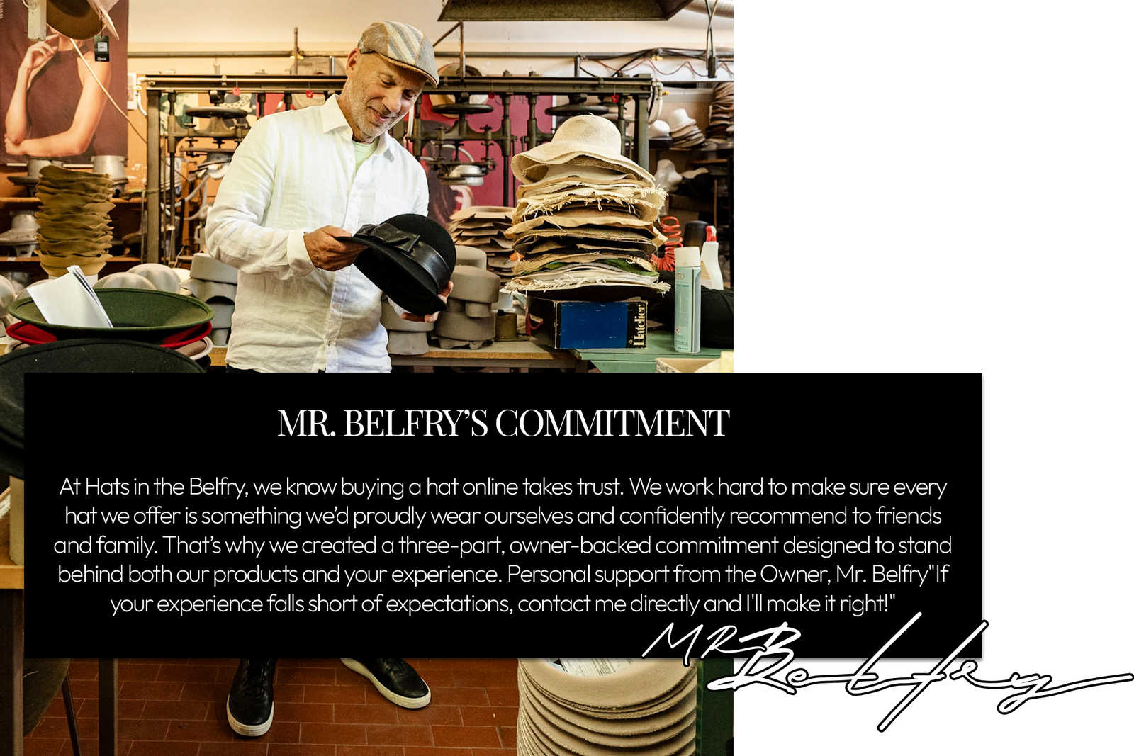 At Hats in the Belfry, we know buying a hat online takes trust. We work hard to make sure every hat we offer is something we’d proudly wear ourselves and confidently recommend to friends and family. That’s why we created a three-part, owner-backed commitment designed to stand behind both our products and your experience.Personal support from the Owner, Mr. Belfry"If your experience falls short of expectations, contact me directly and I'll make it right!"